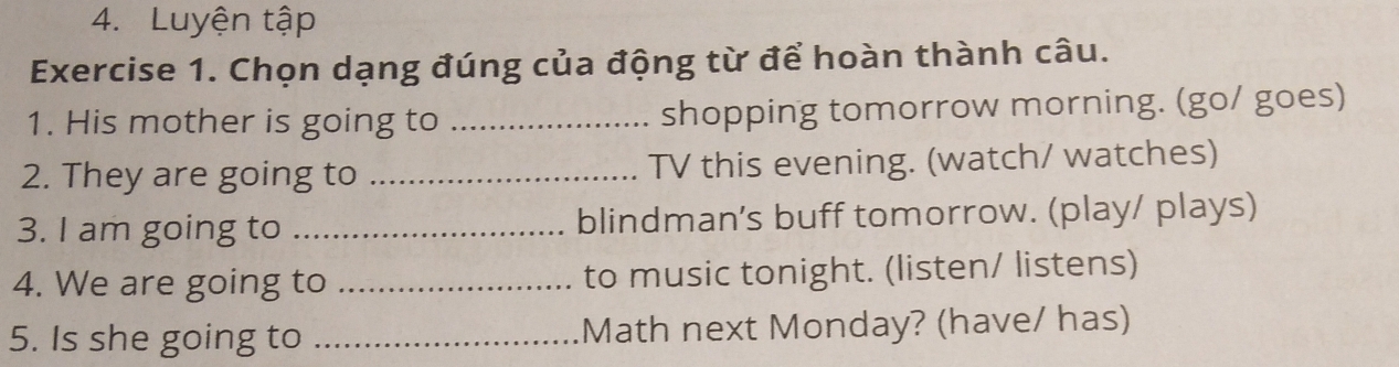 Luyện tập 
Exercise 1. Chọn dạng đúng của động từ để hoàn thành câu. 
1. His mother is going to _shopping tomorrow morning. (go/ goes) 
2. They are going to _TV this evening. (watch/ watches) 
3. I am going to _blindman's buff tomorrow. (play/ plays) 
4. We are going to _to music tonight. (listen/ listens) 
5. Is she going to _Math next Monday? (have/ has)