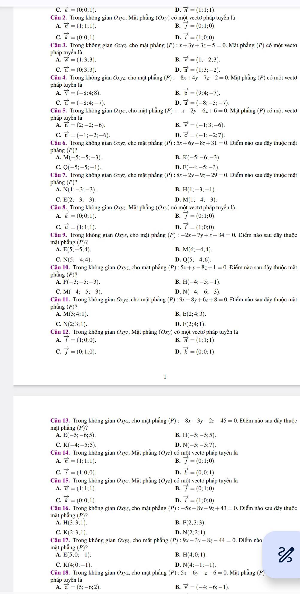 C. k'=(0;0;1). D. vector n=(1;1;1).
Câu 2. Trong không gian Oxy z. Mặt phẳng (Oxy) có một vectơ pháp tuyển là
A. vector n=(1;1;1). B. vector j=(0;1;0).
C. vector k=(0;0;1). D. vector i=(1;0;0).
Câu 3. Trong không gian Oxyz, cho mặt phẳng (P) :x+3y+3z-5=0.. Mặt phẳng (P) có một vectơ
pháp tuyến là
A. vector w=(1;3;3). B. vector v=(1;-2;3)
C. vector a=(0;3;3). 4 vector n=(1;3;-2).
Câu 4. Trong không gian Oxyz, cho mặt phẳng (P):-8x+4y-7z-2=0. Mặt phẳng (P) có một vectơ
pháp tuyển là
A. vector v=(-8;4;8). B. vector b=(9;4;-7)
C. vector a=(-8;4;-7). D. vector u=(-8;-3;-7)
Câu 5. Trong không gian Oxyz, cho mặt phẳng (P) :-x-2y-6z+6=0.. Mặt phẳng (P) có một vectơ
pháp tuyến là
A. vector n=(2;-2;-6). B. vector v=(-1;3;-6).
C. vector u=(-1;-2;-6). D. vector c=(-1;-2;7).
Câu 6. Trong không gian Oxyz, cho mặt phẳng (P) : : 5x+6y-8z+31=0. Điểm nào sau đây thuộc mặt
phẳng (P)?
A. M(-5;-5;-3). B. K(-5;-6;-3).
C. Q(-5;-5;-1). D. F(-4;-5;-3).
Câu 7. Trong không gian Oxyz, cho mặt phẳng (P) :8x+2y-9z-29=0. Điểm nào sau đây thuộc mặt
phẳng (P)?
A. N(1;-3;-3). B. H(1;-3;-1).
C. E (2;-3;-3). M(1;-4;-3).
D.
Câu 8. Trong không gian Oxyz. Mặt phẳng (Oxy) có một vectơ pháp tuyến là
A. vector k=(0;0;1). B. vector j=(0;1;0).
C. vector n=(1;1;1). D. vector i=(1;0;0).
Câu 9. Trong không gian Oxyz, cho mặt phẳng (P) :-2x+7y+z+34=0 Điểm nào sau đây thuộc
mặt phẳng (P)?
A. E(5;-5;4). B. M(6;-4;4).
C. N(5;-4;4). D. Q(5;-4;6).
Câu 10. Trong không gian Oxyz, cho mặt phẳng (P) 5x+y-8z+1=0 Điểm nào sau đây thuộc mặt
phẳng (P)?
A. F(-3;-5;-3). H(-4;-5;-1).
C. M(-4;-5;-3). D. N(-4;-6;-3).
Câu 11. Trong không gian Oxyz, cho mặt phẳng (P) :9x-8y+6z+8=0.. Điểm nào sau đây thuộc mặt
phẳng (P)?
A. M(3;4;1) B. E(2;4;3).
C. N(2;3;1). F(2;4;1).
D.
Câu 12. Trong không gian Oxyz. Mặt phẳng (Oxy) ) có một vectơ pháp tuyển là
A. vector i=(1;0;0). B. vector n=(1;1;1).
C. vector j=(0;1;0). vector k=(0;0;1).
D.
Câu 13. Trong không gian Oxyz, cho mặt phẳng (P):-8x-3y-2z-45=0. Điểm nào sau đây thuộc
mặt phẳng (P)?
A. E(-5;-6;5). B. H(-5;-5;5).
C. K(-4;-5;5). D. N(-5;-5;7).
Câu 14. Trong không gian Oxyz. Mặt phẳng Oyz) có một vectơ pháp tuyến là
A. vector n=(1;1;1). B. vector j=(0;1;0).
C. vector i=(1;0;0). D. vector k=(0;0;1)
Câu 15. Trong không gian Oxyz. Mặt phẳng (Oyz) có một vectơ pháp tuyến là
A. vector n=(1;1;1). B. vector J=(0;1;0).
C. vector k=(0;0;1). D. vector i=(1;0;0).
Câu 16. Trong không gian Oxyz, cho mặt phẳng (P) -5x-8y-9z+43=0. Điểm nào sau đây thuộc
mặt phẳng (P)?
A. H(3;3;1). B. F(2;3;3).
C. K(2;3;1). D. N(2;2;1).
Câu 17. Trong không gian Oxyz, cho mặt phẳng (P) :9x-3y-8z-44=0. Điểm nào
mặt phẳng (P)?
A. E(5;0;-1). B. H(4;0;1).
C. K(4;0;-1). D. N(4;-1;-1).
Câu 18. Trong không gian Oxyz, cho mặt phẳng (P): 5x-6y-z-6=0. Mặt phẳng (P)
pháp tuyến là
A. vector a=(5;-6;2). B. vector v=(-4;-6;-1).