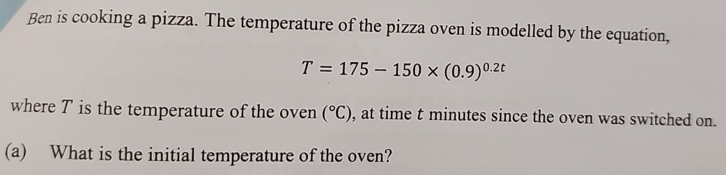 Ben is cooking a pizza. The temperature of the pizza oven is modelled by the equation,
T=175-150* (0.9)^0.2t
where T is the temperature of the oven (^circ C) , at time t minutes since the oven was switched on. 
(a) What is the initial temperature of the oven?