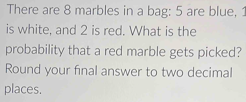 There are 8 marbles in a bag: 5 are blue, 1
is white, and 2 is red. What is the 
probability that a red marble gets picked? 
Round your final answer to two decimal 
places.