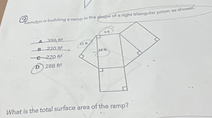 Kamdyn is building a ramp in the shape of a right triangular prism as shown .
a
A 396ft^2
B 220ft^2
C 270ft^2
D 288ft^2
What is the total surface area of the ramp?