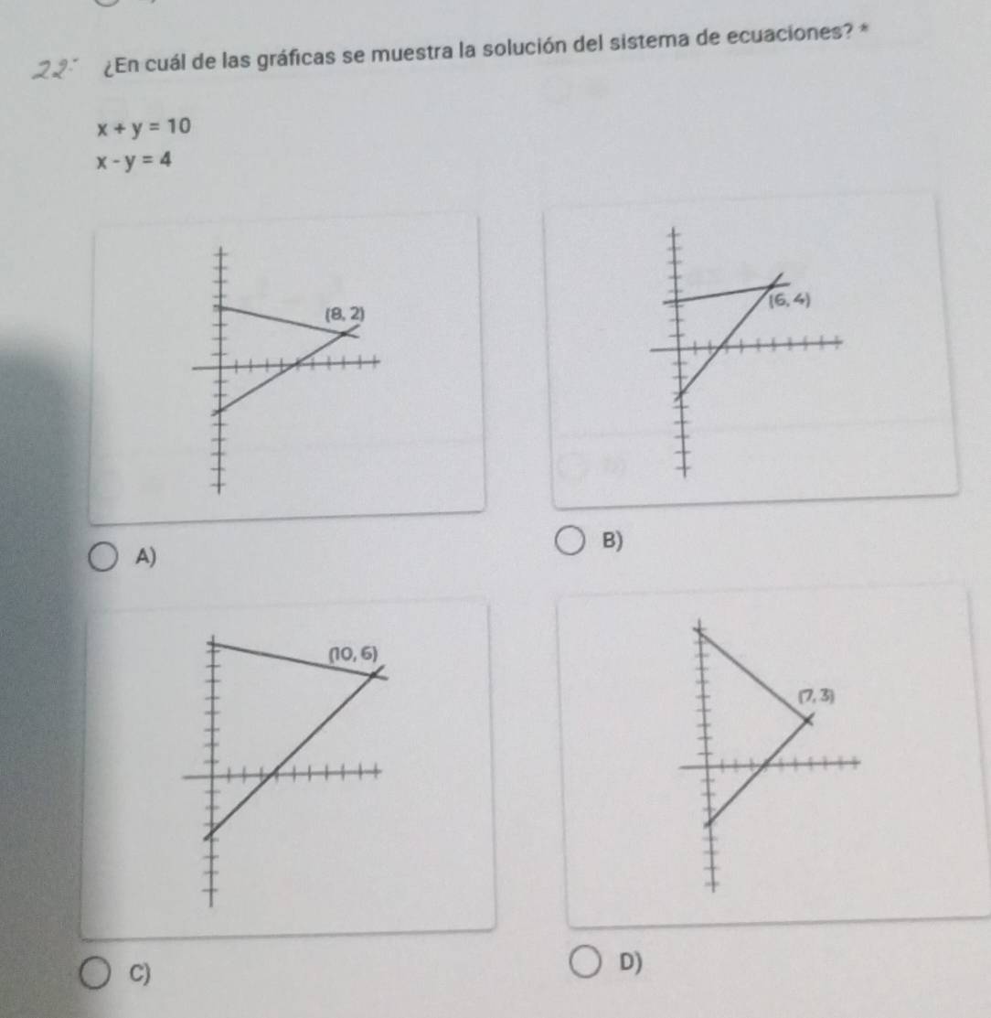 22° ¿En cuál de las gráficas se muestra la solución del sistema de ecuaciones? *
x+y=10
x-y=4
(6,4)
A)
B)
C)
D)