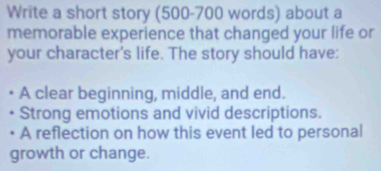 Write a short story (500-700 words) about a 
memorable experience that changed your life or 
your character's life. The story should have; 
A clear beginning, middle, and end. 
Strong emotions and vivid descriptions. 
A reflection on how this event led to personal 
growth or change.