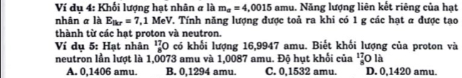 Ví dụ 4: Khối lượng hạt nhân # là m_a=4,0015 amu. Năng lượng liên kết riêng của hạt
nhân α là E_lkr=7,1MeV 1. Tính năng lượng được toả ra khi có 1 g các hạt α được tạo
thành từ các hạt proton và neutron.
Ví dụ 5: Hạt nhân _8^(17)O có khối lượng 16,9947 amu. Biết khối lượng của proton và
neutron lần lượt là 1,0073 amu và 1,0087 amu. Độ hụt khối của _8^(17)O là
A. 0,1406 amu. B. 0,1294 amu. C. 0,1532 amu. D. 0,1420 amu.