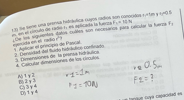 Se tiene una prensa hidráulica cuyos radios cidos r_1=1m y r_2=0.5
r_1 es aplicada la fuerza F_1=10N
m, en el círculo de radio De los siguientes datos cuáles son necesarios para calcular la fuerza F_2
ejercida en el radio r^2 7
1. Aplicar el principio de Pascal.
2. Densidad del fluido hidráulico confinado.
3. Dimensiones de la prensa hidráulica.
4. Calcular dimensiones de los círculos.
A) 1y 2
B) 2 y 3
C) 3 y 4
D) 1 y 4
tanque cuya capacidad es