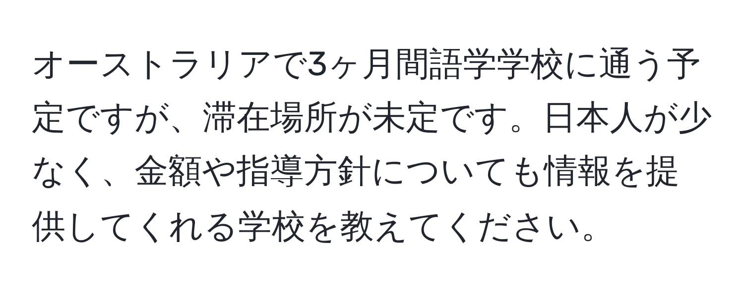 オーストラリアで3ヶ月間語学学校に通う予定ですが、滞在場所が未定です。日本人が少なく、金額や指導方針についても情報を提供してくれる学校を教えてください。