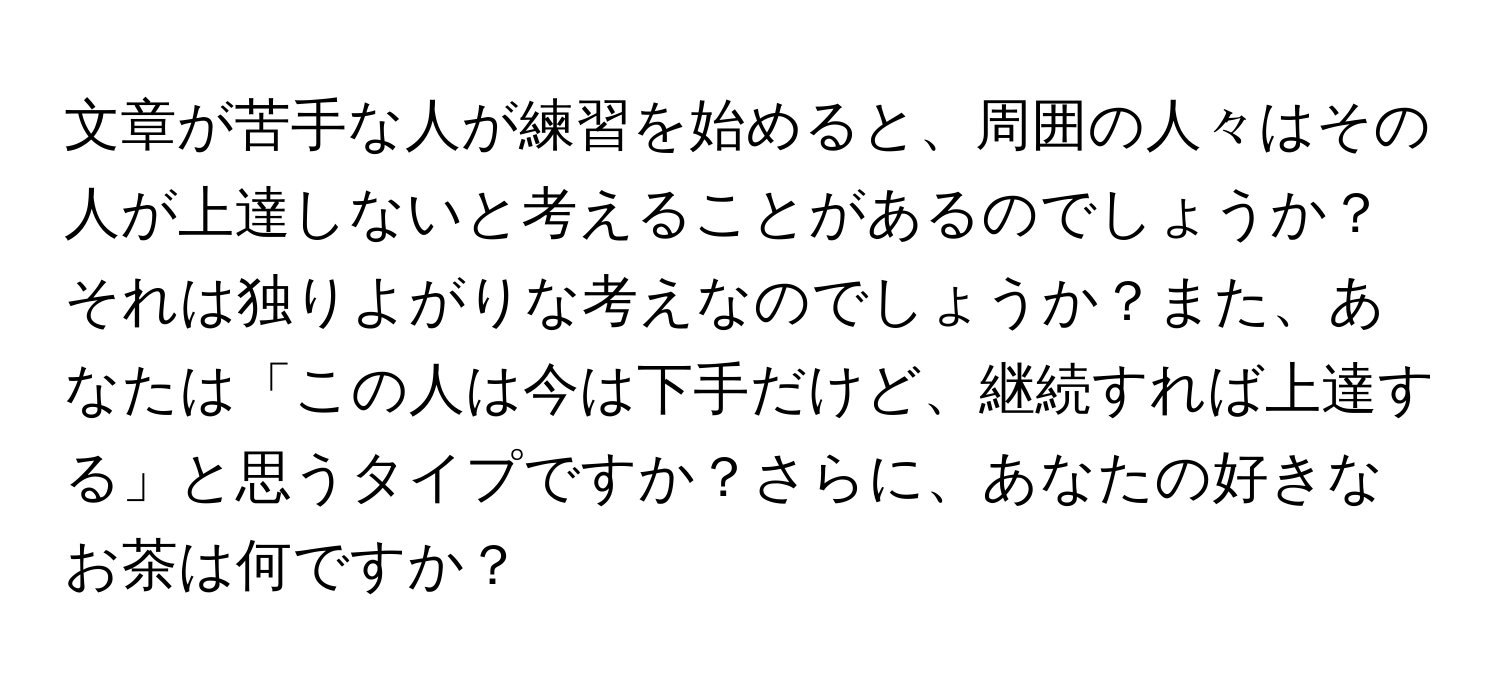 文章が苦手な人が練習を始めると、周囲の人々はその人が上達しないと考えることがあるのでしょうか？それは独りよがりな考えなのでしょうか？また、あなたは「この人は今は下手だけど、継続すれば上達する」と思うタイプですか？さらに、あなたの好きなお茶は何ですか？