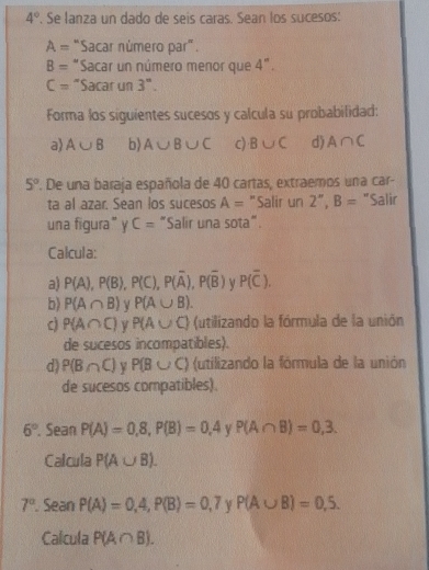 4°. Se lanza un dado de seis caras. Sean los sucesos:
A= "Sacar número par".
B= *Sacar un número menor que 4°.
C= "Sacar un 3''. 
Forma los siguientes sucesos y calcula su probabilidad: 
a) A∪ B b) A∪ B∪ C c) B∪ C d) A∩ C
5°. De una baraja española de 40 cartas, extraemos una car- 
ta al azar. Sean los sucesos A= "Salir un 2'', B= "Salir 
una figura” y C= "Salir una sota". 
Calcula: 
a) P(A), P(B), P(C), P(overline A), P(overline B) P(overline C). 
b) P(A∩ B) P(A∪ B).
P(A∩ C) y P(A∪ C) (utilizando la fórmula de la unión 
de sucesos incompatibles). 
d) P(B∩ C) P(B∪ C) (utilizando la fórmula de la unión 
de sucesos compatibles).
6°. Sean P(A)=0,8, P(B)=0,4 V P(A∩ B)=0,3. 
Calcula P(A∪ B).
7°. Sean P(A)=0,4, P(B)=0,7 γ P(A∪ B)=0,5. 
Calcula P(A∩ B).