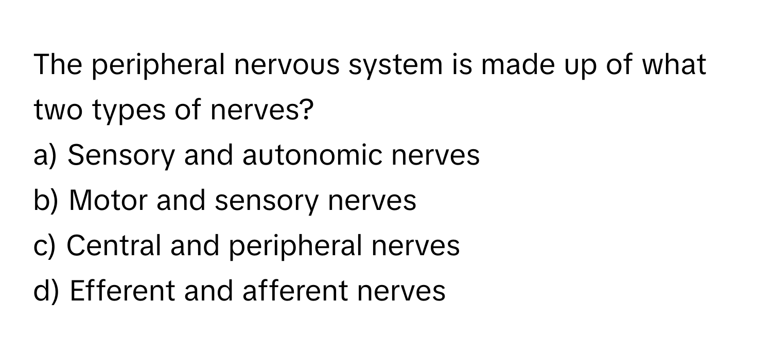 The peripheral nervous system is made up of what two types of nerves?

a) Sensory and autonomic nerves
b) Motor and sensory nerves
c) Central and peripheral nerves
d) Efferent and afferent nerves