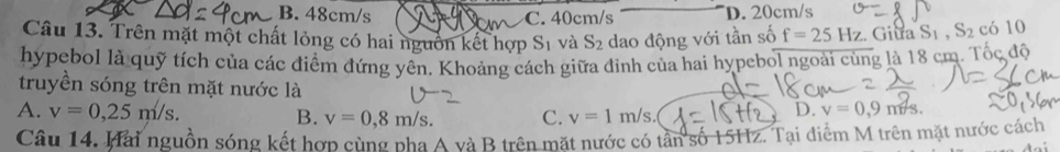 B. 48cm/s C. 40cm/s D. 20cm/s
Câu 13. Trên mặt một chất lỏng có hai nguồn kết hợp Sĩ và S_2 dao động với tần số f=25Hz Giua S_1, S_2 có 10
hypebol là quỹ tích của các điểm đứng yên, Khoảng cách giữa đinh của hai hypebol ngoài cùng là 18 cm. Tốc độ
truyền sóng trên mặt nước là
A. v=0,25m/s. B. v=0,8m/s. C. v=1m/s.
D. v=0,9m/s. 
Câu 14. Hai nguồn sóng kết hợp cùng phà A và B trên mặt nước có tân số 15Hz. Tại điểm M trên mặt nước cách