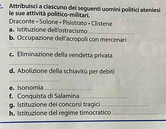 Attribuisci a ciascuno dei seguenti uomini politici ateniesi 
le sue attività politico-militari. 
Draconte • Solone • Pisístrato • Clístene 
a. Istituzione dell’ostracismo_ 
b. Occupazione dell’acropoli con mercenari 
_ 
c. Eliminazione della vendetta privata 
_ 
d. Abolizione della schiavitù per debiti 
_ 
e. Isonomía_ 
f. Conquista di Salamina_ 
g. Istituzione dei concorsi tragici_ 
h. Istituzione del regime timocratico_