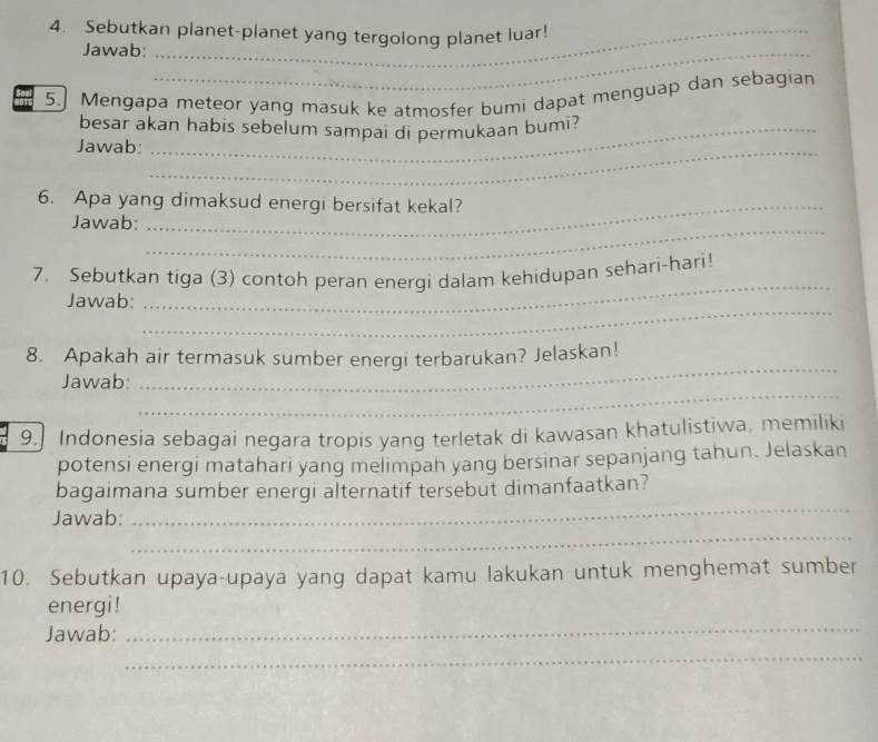 Sebutkan planet-planet yang tergolong planet luar! 
Jawab:_ 
5.] Mengapa meteor yang masuk ke atmosfer bumi dapat menguap dan sebagian 
besar akan habis sebelum sampai di permukaan bumi? 
Jawab:_ 
6. Apa yang dimaksud energi bersifat kekal? 
_ 
Jawab: 
7. Sebutkan tiga (3) contoh peran energi dalam kehidupan sehari-hari! 
_ 
Jawab: 
_ 
8. Apakah air termasuk sumber energi terbarukan? Jelaskan! 
_ 
Jawab: 
_ 
9. Indonesia sebagai negara tropis yang terletak di kawasan khatulistiwa, memiliki 
potensi energi matahari yang melimpah yang bersinar sepanjang tahun. Jelaskan 
_ 
bagaimana sumber energi alternatif tersebut dimanfaatkan? 
_ 
Jawab: 
10. Sebutkan upaya-upaya yang dapat kamu lakukan untuk menghemat sumber 
energi ! 
Jawab: 
_ 
_