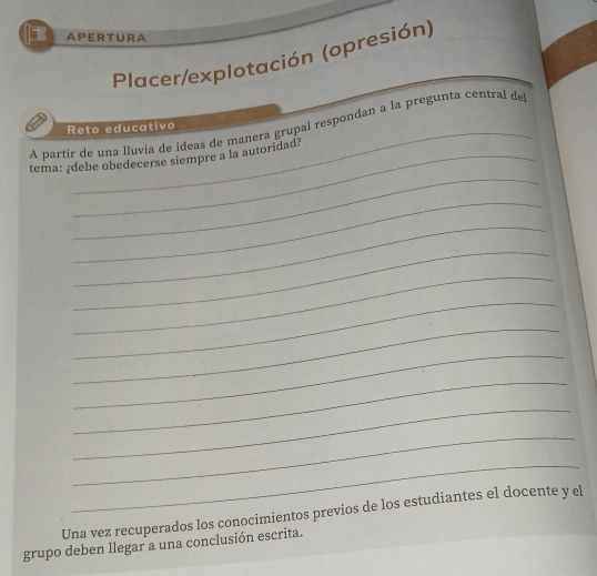 APERTURA 
Placer/explotación (opresión) 
_ 
A partir de una lluvia de ideas de manera grupal respondan a la pregunta central de 
Reto educativo 
_ 
tema: ¿debe obedecerse siempre a la autoridad? 
_ 
_ 
_ 
_ 
_ 
_ 
_ 
_ 
_ 
_ 
_ 
Una vez recuperados los conocimientos previos de los estudiantes el docente y el 
grupo deben llegar a una conclusión escrita.