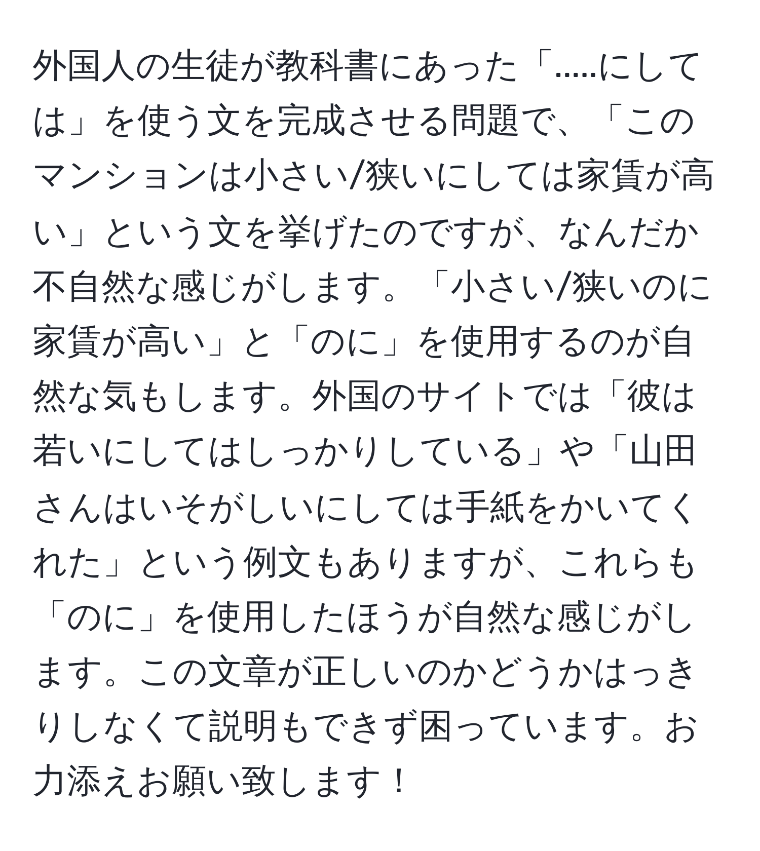 外国人の生徒が教科書にあった「.....にしては」を使う文を完成させる問題で、「このマンションは小さい/狭いにしては家賃が高い」という文を挙げたのですが、なんだか不自然な感じがします。「小さい/狭いのに家賃が高い」と「のに」を使用するのが自然な気もします。外国のサイトでは「彼は若いにしてはしっかりしている」や「山田さんはいそがしいにしては手紙をかいてくれた」という例文もありますが、これらも「のに」を使用したほうが自然な感じがします。この文章が正しいのかどうかはっきりしなくて説明もできず困っています。お力添えお願い致します！