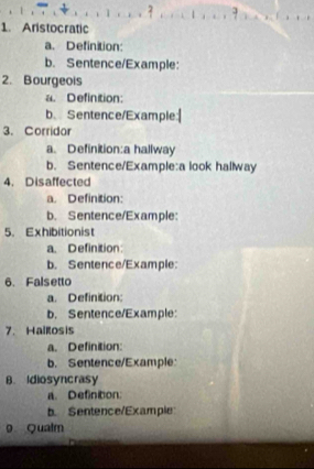 Aristocratic 
a. Definition: 
b. Sentence/Example: 
2. Bourgeois 
a. Definition: 
b. Sentence/Example 
3. Corridor 
a、 Definition:a hallway 
b. Sentence/Example:a look hallway 
4. Disaffected 
a. Definition: 
b. Sentence/Example: 
5. Exhibitionist 
a. Definition: 
b. Sentence/Example 
6. Falsetto 
a. Definition: 
b. Sentence/Example: 
7. Hailosis 
a. Definition: 
b. Sentence/Example 
B. Idiosyncrasy 
a. Definition: 
b. Sentence/Example 
9 Qualm