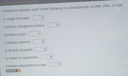 Determine whether each of the following is a characteristic of DNA, RNA, or both. 
Is single-stranded: □
Contains nitrogenous bases: □
Contains uracil: □
Contains adenine □
Is double-stranded: □
Is made of nucleotides: □
Contains deoxyribose sugar: □
DONE