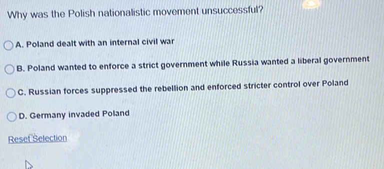 Why was the Polish nationalistic movement unsuccessful?
A. Poland dealt with an internal civil war
B. Poland wanted to enforce a strict government while Russia wanted a liberal government
C. Russian forces suppressed the rebellion and enforced stricter control over Poland
D. Germany invaded Poland
Reset Selection