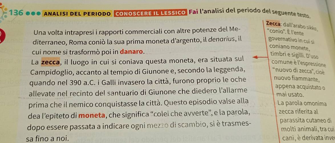 136 ANALISI DEL PERIODO CONOSCERE IL LESSICO. Fai l’analisi del periodo del seguente testo. 
Zecca: dall'arabo sikko 
Una volta intrapresi i rapporti commerciali con altre potenze del Me- “conio'. È l'ente 
diterraneo, Roma coniò la sua prima moneta d’argento, il denarius, il governativo in cui si 
coniano monete, 
cui nome si trasformò poi in danaro. 
timbri e sigilli. D'uso 
La zecca, il luogo in cui si coniava questa moneta, era situata sul 
comune è l'espressione 
Campidoglio, accanto al tempio di Giunone e, secondo la leggenda, “nuovo di zecca”, cioè 
quando nel 390 a.C. i Galli invasero la città, furono proprio le oche nuovo fiammante, 
appena acquistato o 
allevate nel recinto del santuario di Giunone che diedero l’allarme mai usato. 
prima che il nemico conquistasse la città. Questo episodio valse alla La parola omonima 
dea l’epiteto di moneta, che significa “colei che avverte”, e la parola, zecca riferita al 
dopo essere passata a indicare ogni mezzo di scambio, si è trasmes- parassita cutaneo di 
molti animali, tra cui 
sa fino a noi. cani, è derivata inve