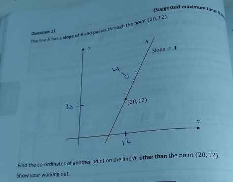 es    a xim u   im  
The line h hsses through the point (20,12).
Question 11
Find the co-ordinates of another point on the line h, other than the point (20,12).
Show your working out.