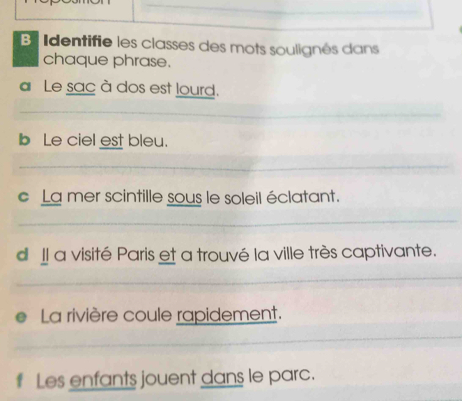 Identifie les classes des mots soulignés dans 
chaque phrase. 
Le sac à dos est lourd. 
b Le ciel est bleu. 
c La mer scintille sous le soleil éclatant. 
d Il a visité Paris et a trouvé la ville très captivante. 
0 La rivière coule rapidement. 
t Les enfants jouent dans le parc.