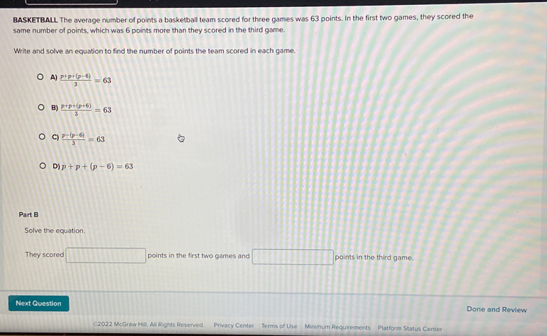 BASKETBALL The average number of points a basketball team scored for three games was 63 points. In the first two games, they scored the
same number of points, which was 6 points more than they scored in the third game.
Write and solve an equation to find the number of points the team scored in each game.
A)  (p+p+(p-6))/3 =63
B)  (p+p+(p+6))/3 =63
C)  (p-(p-6))/3 =63
D) p+p+(p-6)=63
Part B
Solve the equation.
They scored □ points in the first two games and □ points in the third game.
Next Question Done and Review
2022 McGraw Hill. All Rights Reserved. Privacy Center Terms of Use Minimum Requirements Platform Status Center