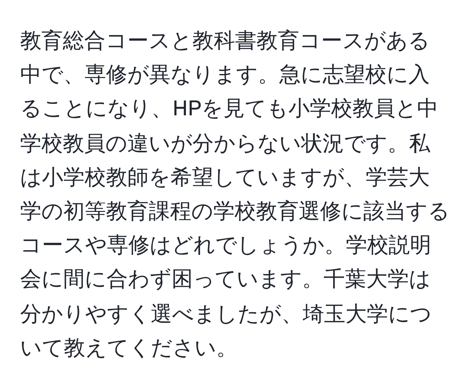 教育総合コースと教科書教育コースがある中で、専修が異なります。急に志望校に入ることになり、HPを見ても小学校教員と中学校教員の違いが分からない状況です。私は小学校教師を希望していますが、学芸大学の初等教育課程の学校教育選修に該当するコースや専修はどれでしょうか。学校説明会に間に合わず困っています。千葉大学は分かりやすく選べましたが、埼玉大学について教えてください。