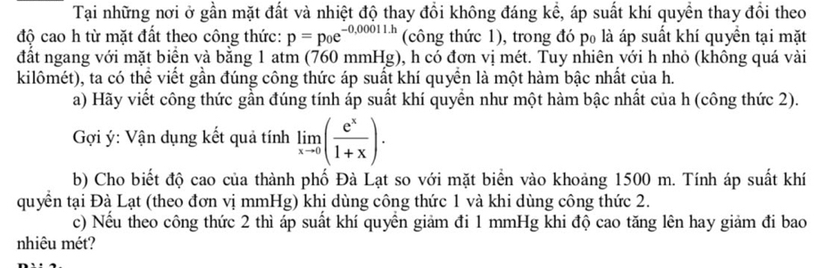 Tại những nơi ở gần mặt đất và nhiệt độ thay đổi không đáng kể, áp suất khí quyền thay đổi theo 
độ cao h từ mặt đất theo công thức: p=p_0e^(-0,00011.h) (công thức 1), trong đó p₀ là áp suất khí quyền tại mặt 
đất ngang với mặt biển và bằng 1 atm (760 mmHg), h có đơn vị mét. Tuy nhiên với h nhỏ (không quá vài 
kilômét), ta có thể viết gần đúng công thức áp suất khí quyền là một hàm bậc nhất của h. 
a) Hãy viết công thức gần đúng tính áp suất khí quyển như một hàm bậc nhất của h (công thức 2). 
Gợi ý: Vận dụng kết quả tính limlimits _xto 0( e^x/1+x ). 
b) Cho biết độ cao của thành phố Đà Lạt so với mặt biển vào khoảng 1500 m. Tính áp suất khí 
quyền tại Đà Lạt (theo đơn vị mmHg) khị dùng công thức 1 và khi dùng công thức 2. 
c) Nều theo công thức 2 thì áp suất khí quyên giảm đi 1 mmHg khi độ cao tăng lên hay giảm đi bao 
nhiêu mét?