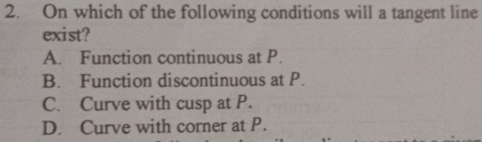 On which of the following conditions will a tangent line
exist?
A. Function continuous at P.
B. Function discontinuous at P.
C. Curve with cusp at P.
D. Curve with corner at P.