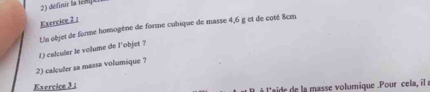 définir la tempel 
Exercice 2 : 
Un objet de forme homogéne de forme cubique de masse 4,6 g et de coté 8cm
1) calculer le volume de l'objet ? 
2) calculer sa massa volumique ? 
Exercice 3 : 
à l'aide de la masse volumique .Pour cela, il a