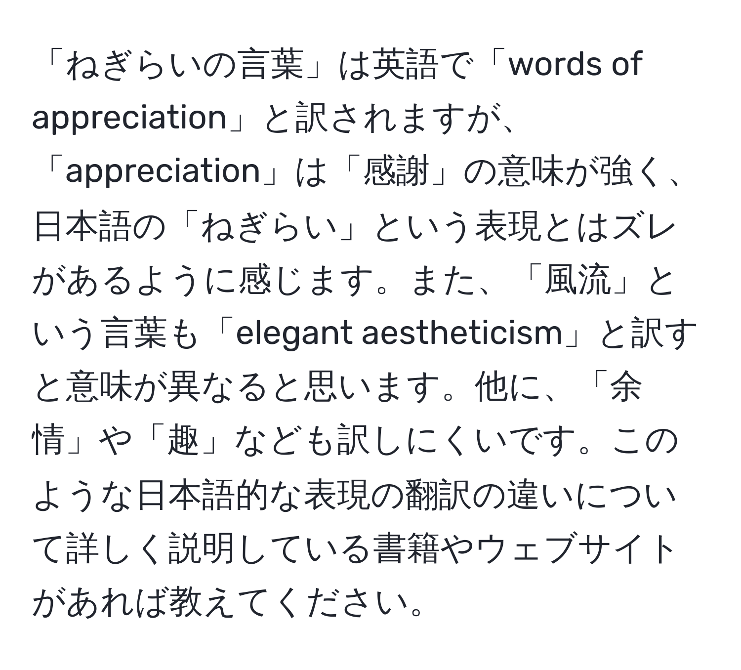 「ねぎらいの言葉」は英語で「words of appreciation」と訳されますが、「appreciation」は「感謝」の意味が強く、日本語の「ねぎらい」という表現とはズレがあるように感じます。また、「風流」という言葉も「elegant aestheticism」と訳すと意味が異なると思います。他に、「余情」や「趣」なども訳しにくいです。このような日本語的な表現の翻訳の違いについて詳しく説明している書籍やウェブサイトがあれば教えてください。