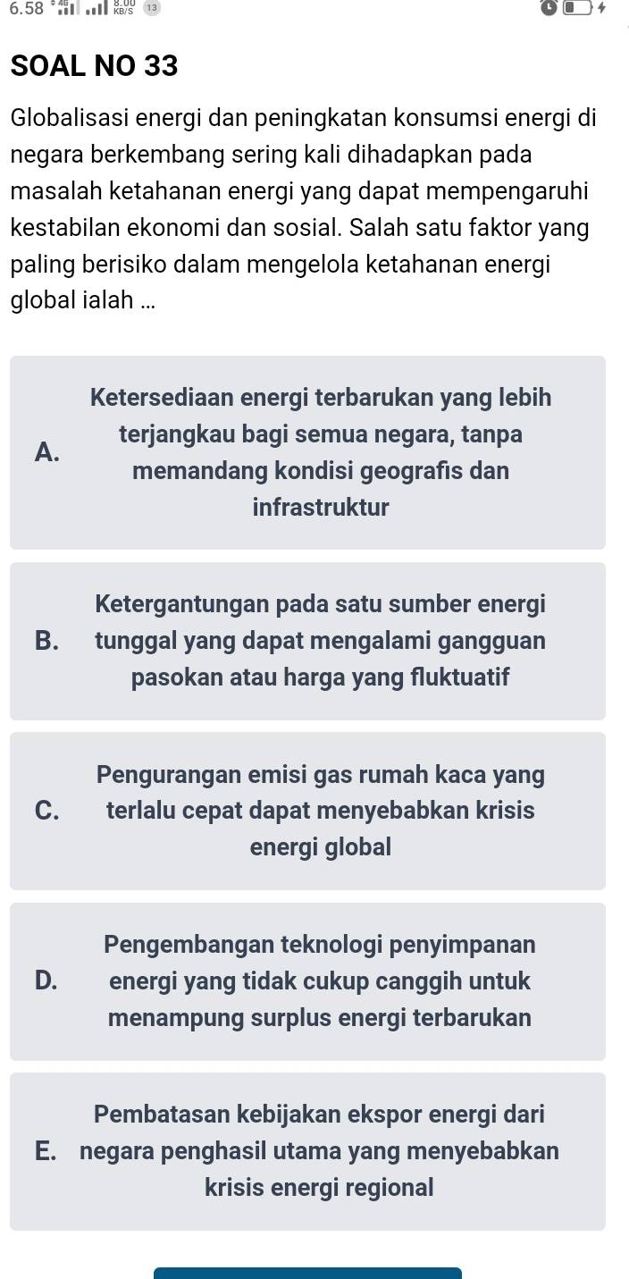 6. 58 * , Yars
4
SOAL NO 33
Globalisasi energi dan peningkatan konsumsi energi di
negara berkembang sering kali dihadapkan pada
masalah ketahanan energi yang dapat mempengaruhi
kestabilan ekonomi dan sosial. Salah satu faktor yang
paling berisiko dalam mengelola ketahanan energi
global ialah ...
Ketersediaan energi terbarukan yang lebih
A. terjangkau bagi semua negara, tanpa
memandang kondisi geografis dan
infrastruktur
Ketergantungan pada satu sumber energi
B. tunggal yang dapat mengalami gangguan
pasokan atau harga yang fluktuatif
Pengurangan emisi gas rumah kaca yang
C. terlalu cepat dapat menyebabkan krisis
energi global
Pengembangan teknologi penyimpanan
D. energi yang tidak cukup canggih untuk
menampung surplus energi terbarukan
Pembatasan kebijakan ekspor energi dari
E. negara penghasil utama yang menyebabkan
krisis energi regional