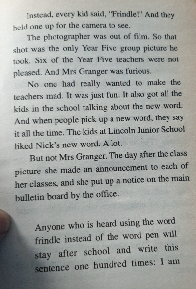 Instead, every kid said, “Frindle!” And they 
held one up for the camera to see. 
The photographer was out of film. So that 
shot was the only Year Five group picture he 
took. Six of the Year Five teachers were not 
pleased. And Mrs Granger was furious. 
No one had really wanted to make the 
teachers mad. It was just fun. It also got all the 
kids in the school talking about the new word. 
And when people pick up a new word, they say 
it all the time. The kids at Lincoln Junior School 
liked Nick’s new word. A lot. 
But not Mrs Granger. The day after the class 
picture she made an announcement to each of 
her classes, and she put up a notice on the main 
bulletin board by the office. 
Anyone who is heard using the word 
frindle instead of the word pen will 
stay after school and write this 
sentence one hundred times: I am