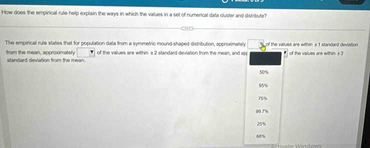 How does the empirical rule help explain the ways in which the values in a set of numerical data cluster and distribute?
The empirical rule states that for population data from a symmetric mound-shaped distribution, approximately of the values are within ±1 standard deviation
from the mean, approximately of the values are within ±2 standard deviation from the mean, and ap of the values are within ±3
standard deviation from the mean.
50%
95%
75%
99.7%
25%
68%