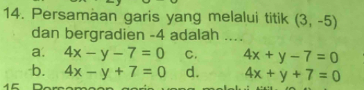 Persamaan garis yang melalui titik (3,-5)
dan bergradien -4 adalah ....
a. 4x-y-7=0 C. 4x+y-7=0
b. 4x-y+7=0 d. 4x+y+7=0