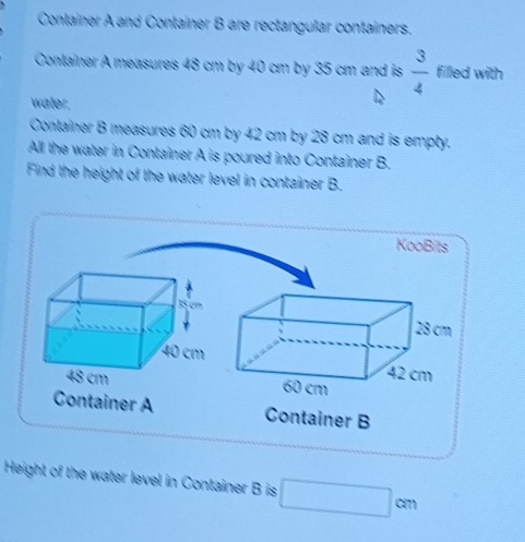 Conlainer A and Container B are rectangular containers. 
Container A measures 48 cm by 40 cm by 35 cm and is  3/4  filled with 
water. 
Container B measures 60 cm by 42 cm by 28 cm and is empty. 
All the water in Container A is poured into Container B. 
Find the height of the water level in container B. 
KooBits 
Container A Container B 
Height of the water level in Container B is □  cm