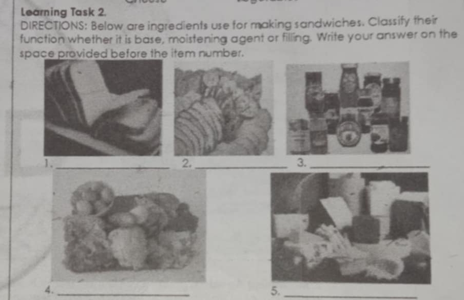 Learning Task 2. 
DIRECTIONS: Below are ingredients use for making sandwiches. Classify their 
function whether it is base, moistening agent or filling. Write your answer on the 
space provided before the item number. 
1._ 
2._ 
3._ 
4._ 
5._