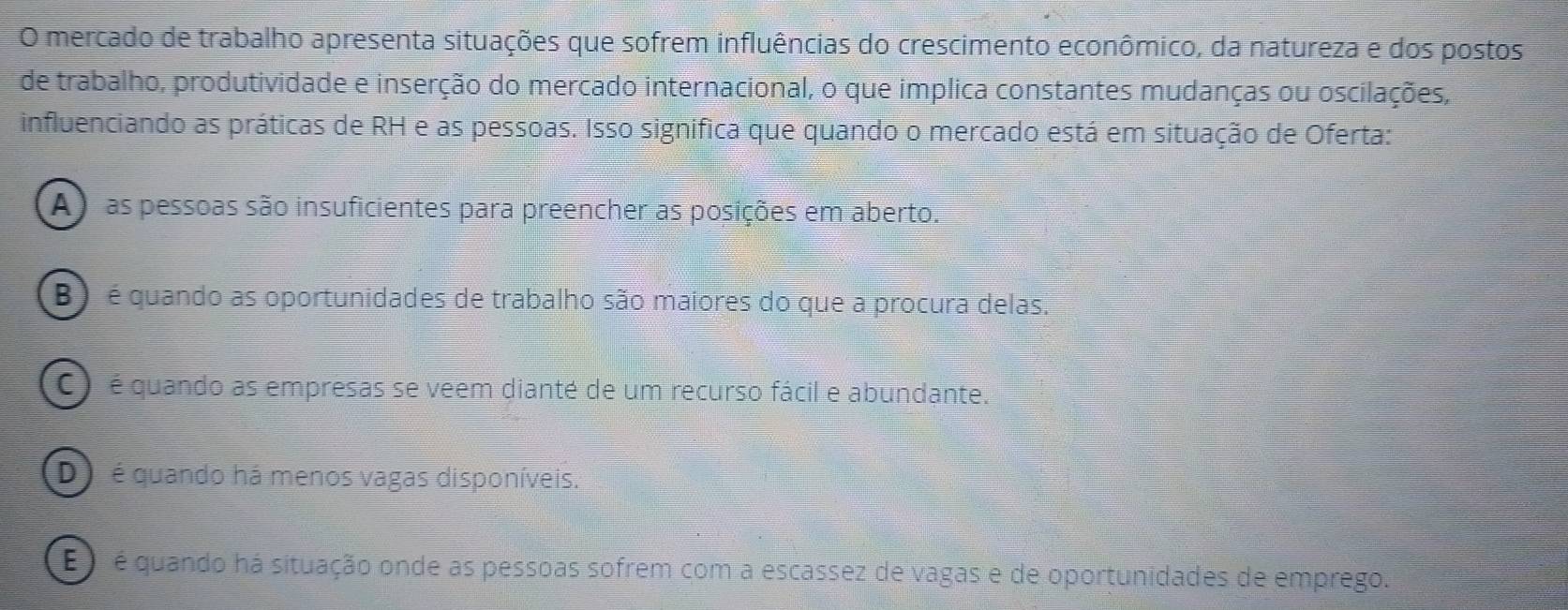 mercado de trabalho apresenta situações que sofrem influências do crescimento econômico, da natureza e dos postos
de trabalho, produtividade e inserção do mercado internacional, o que implica constantes mudanças ou oscilações,
influenciando as práticas de RH e as pessoas. Isso significa que quando o mercado está em situação de Oferta:
A) as pessoas são insuficientes para preencher as posições em aberto.
B) é quando as oportunidades de trabalho são maiores do que a procura delas.
C ) é quando as empresas se veem dianté de um recurso fácil e abundante.
D é quando há menos vagas disponíveis.
é é é quando há situação onde as pessoas sofrem com a escassez de vagas e de oportunidades de emprego.