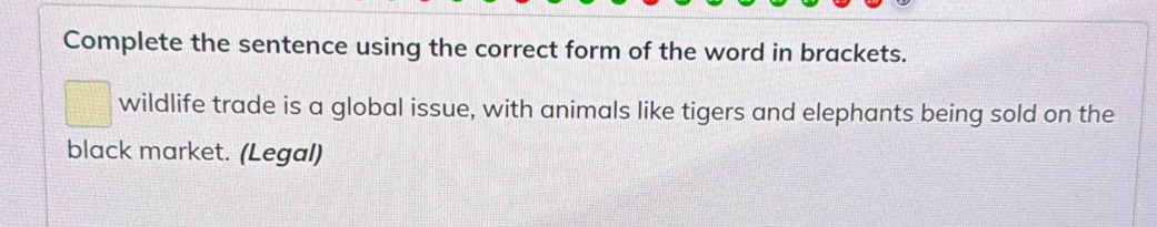 Complete the sentence using the correct form of the word in brackets. 
wildlife trade is a global issue, with animals like tigers and elephants being sold on the 
black market. (Legal)