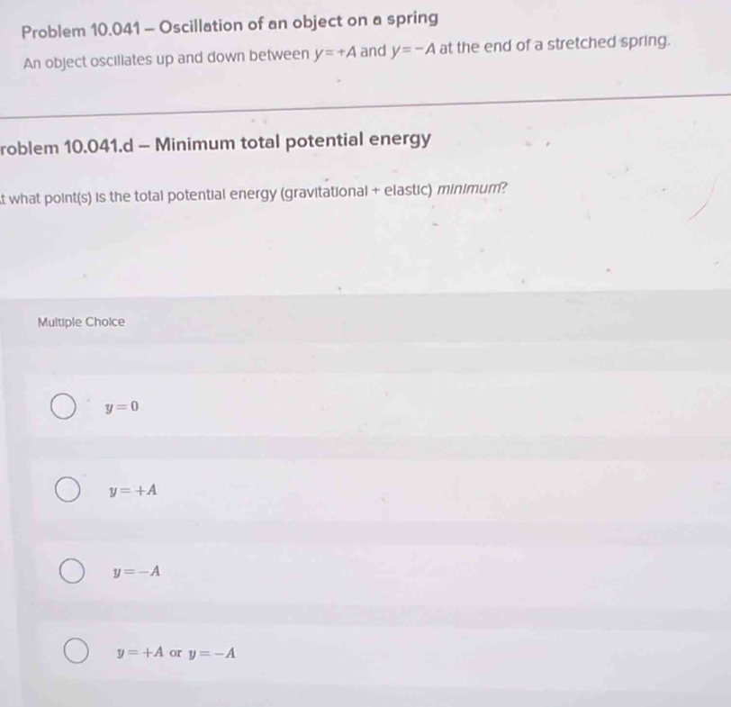 Problem 10.041 - Oscillation of an object on a spring
An object oscillates up and down between y=+A and y=-A at the end of a stretched spring.
roblem 10.041.d - Minimum total potential energy
t what point(s) is the total potential energy (gravitational + elastic) minimum?
Multiple Choice
y=0
y=+A
y=-A
y=+A or y=-A