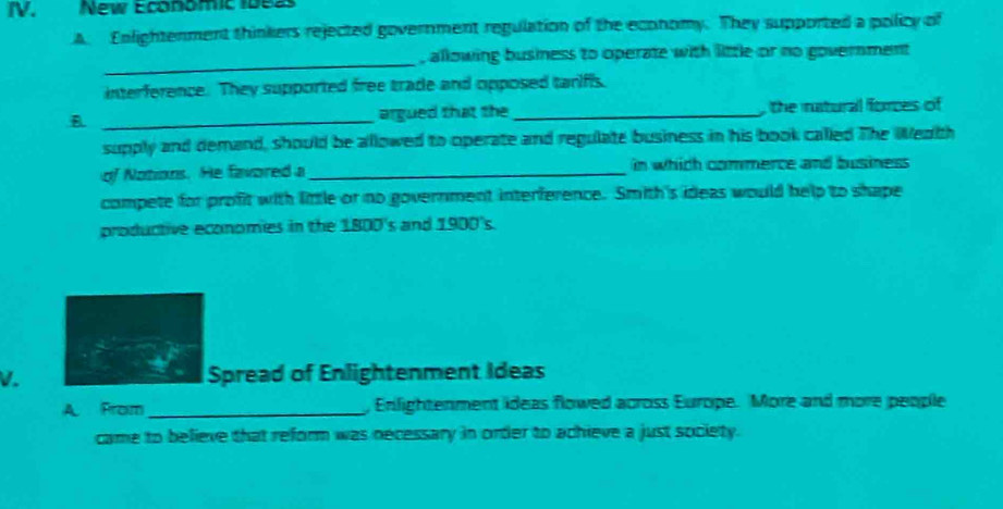 New Economic 1beas 
A. Enlightenment thinkers rejected government regulation of the economy. They supported a policy of 
_ 
, allowing business to operate with little or no government 
interference. They supported free trade and opposed tariffs. 
B. _argued that the _, the natural forces of 
supply and demand, should be allowed to operate and regulate business in his book called The Weath 
of Notions. He favored a _in which commerce and business 
compete for profit with little or no government interference. Smith's ideas would help to shape 
productive economies in the 1800 's and 1900's. 
V. Spread of Enlightenment Ideas 
A. From_ , Enlightenment ideas flowed across Europe. More and more people 
came to believe that reform was necessary in order to achieve a just society.