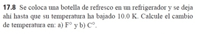 17.8 Se coloca una botella de refresco en un refrigerador y se deja 
ahí hasta que su temperatura ha bajado 10.0 K. Calcule el cambio 
de temperatura en: a) F° y b) C°.