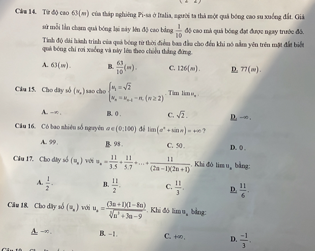 Từ độ cao 63(m) của tháp nghiêng Pi-sa ở Italia, người ta thả một quả bóng cao su xuống đất. Giả
sử mỗi lần chạm quả bóng lại này lên độ cao bằng  1/10  độ cao mà quả bóng đạt được ngay trước đó.
Tính độ dài hành trình của quả bóng từ thời điểm ban đầu cho đến khi nó nằm yên trên mặt đất biết
quả bóng chỉ rơi xuống và này lên theo chiều thẳng đứng.
A. 63(m). B.  63/10 (m). C. 126(m). D. 77(m).
Câu 15. Cho dãy số (u_n) sao cho beginarrayl u_1=sqrt(2) u_n=u_n-1-n,(n≥ 2)endarray.. Tim limlimits u_n.
A. -∞ . B. 0 . C. sqrt(2). D. -∞ .
Câu 16. Có bao nhiêu số nguyên a∈ (0;100) đề limlimits (a^n+sin n)=+∈fty ?
A. 99 . B. 98 . C. 50 . D. 0 ,
Câu 17. Cho dãy số (u_a) với u_n= 11/3.5 + 11/5.7 +...+ 11/(2n-1)(2n+1)  Khi đó li nu_n bằng:
A.  1/2 . B.  11/2 . C.  11/3 . D.  11/6 .
Câu 18. Cho dãy số (u_a) với u_n= ((3n+1)(1-8n))/sqrt[3](n^3+3n-9) . Khi đó lim u_n bằng:
A. -∞ . B. -1. C. +∞. D.  (-1)/3 .