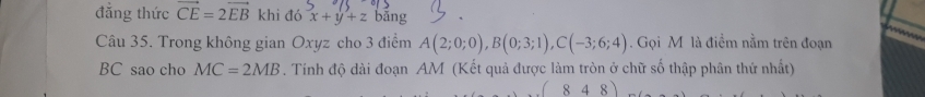 đẳng thức vector CE=2vector EB khi đó x+y+z bǎng 
Câu 35. Trong không gian Oxyz cho 3 điểm A(2;0;0), B(0;3;1), C(-3;6;4). Gọi M là điềm nằm trên đoạn
BC sao cho MC=2MB. Tính độ dài đoạn AM (Kết quả được làm tròn ở chữ số thập phân thứ nhất)
(848)