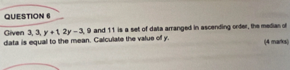 Given 3, 3, y+1, 2y-3 , 9 and 11 is a set of data arranged in ascending order, the median of 
data is equal to the mean. Calculate the value of y. 
(4 marks)