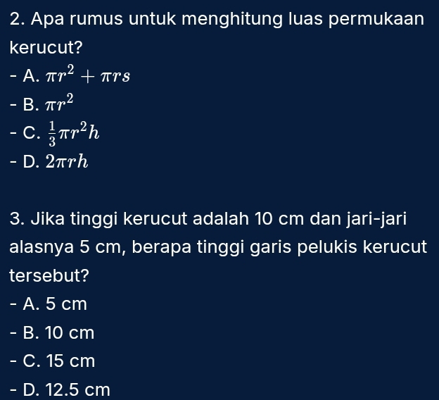 Apa rumus untuk menghitung luas permukaan
kerucut?
- A. π r^2+π rs
- B. π r^2
C.  1/3 π r^2h
- D. 2πrh
3. Jika tinggi kerucut adalah 10 cm dan jari-jari
alasnya 5 cm, berapa tinggi garis pelukis kerucut
tersebut?
- A. 5 cm
- B. 10 cm
- C. 15 cm
- D. 12.5 cm