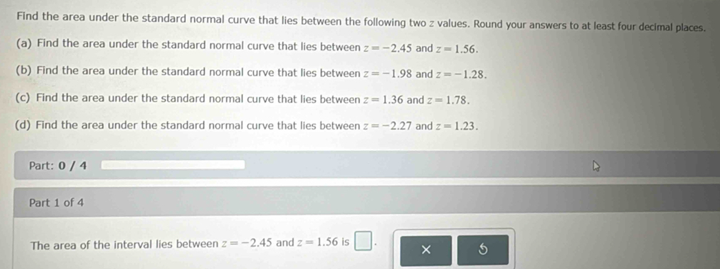 Find the area under the standard normal curve that lies between the following two z values. Round your answers to at least four decimal places. 
(a) Find the area under the standard normal curve that lies between z=-2.45 and z=1.56. 
(b) Find the area under the standard normal curve that lies between z=-1.98 and z=-1.28. 
(c) Find the area under the standard normal curve that lies between z=1.36 and z=1.78. 
(d) Find the area under the standard normal curve that lies between z=-2.27 and z=1.23. 
Part: 0 / 4 
Part 1 of 4 
The area of the interval lies between z=-2.45 and z=1.56 is □ . ×