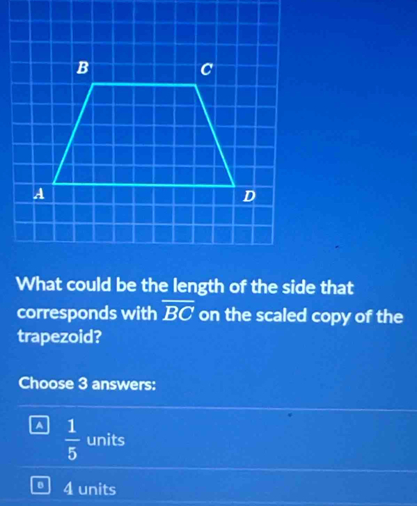 What could be the length of the side that
corresponds with overline BC on the scaled copy of the
trapezoid?
Choose 3 answers:
^  1/5  units
B 4 units