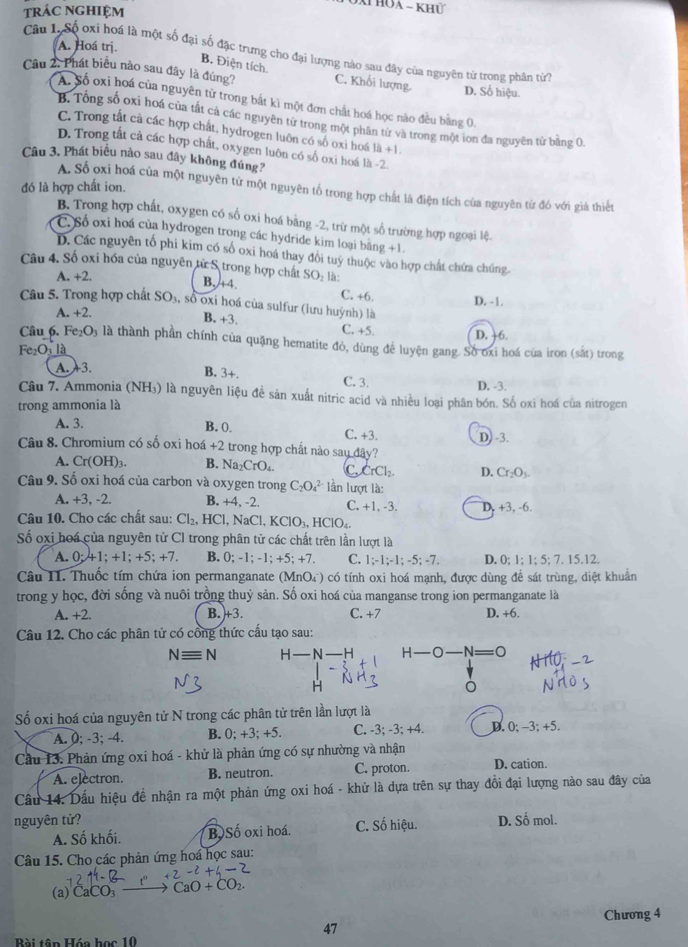 XT hoa - khủ
trác nghiệm
A. Hoá trị.
Câu 1. Số oxi hoá là một số đại số đặc trưng cho đại lượng nào sau đây của nguyên từ trong phân từ?
B. Điện tích.
Câu 2. Phát biểu nào sau đây là đúng? D. Số hiệu.
C. Khối lượng.
A. Số oxi hoá của nguyên tử trong bắt kì một đơn chất hoá học nào đều bằng 0.
B. Tổng số oxi hoá của tất cả các nguyên tử trong một phân tứ và trong một ion đa nguyên tử bằng 0.
C. Trong tất cả các hợp chất, hydrogen luôn có số oxi hoá là +1
D. Trong tất cả các hợp chất, oxygen luôn có số oxi hoá là -2.
Câu 3. Phát biểu nào sau đây không đúng?
đó là hợp chất ion.
A. Số oxi hoá của một nguyên từ một nguyên tố trong hợp chất là điện tích của nguyên từ đó với giả thiết
B. Trong hợp chất, oxygen có số oxi hoá bằng -2, trừ một số trường hợp ngoại lệ.
C. Số oxi hoá của hydrogen trong các hydride kim loại băng +1.
D. Các nguyên tố phi kim có số oxi hoá thay đôi tuỷ thuộc vào hợp chất chứa chúng.
Câu 4. Số oxi hóa của nguyên từ S trong hợp chất SO_2 là:
A. +2.
B.+4. C. +6.
D. -1.
Câu 5. Trong hợp chất SO_3 , số oxi hoá của sulfur (lưu huỳnh) là
A. +2.
B. +3. C. +5.
D. +6.
Câu 6. Fe_2O_3 là thành phần chính của quặng hematite đỏ, dùng để luyện gang. Số oxi hoá của iron (sắt) trong
Fe_2O_3 là
A. 3. B. 3+. C. 3.
D. -3.
Câu 7. Ammonia ( (NH_3) là nguyên liệu đề sản xuất nitric acid và nhiều loại phân bón. Số oxi hoá của nitrogen
trong ammonia là
A. 3. B. (. C. +3. D) -3.
Câu 8. Chromium có số oxi hoá +2 trong hợp chất nào sau đây?
A. Cr(OH) 1 B. Na_2CrO_4
C CrCl_2.
D. Cr_2O_3.
Câu 9. Số oxi hoá của carbon và oxygen trong C_2O_4^((2-) lần lượt là:
A. +3, -2. B. +4, -2. C. +1, -3.
D. +3, -6.
Câu 10. Cho các chất sau: Cl_2),HCl , N aCl,KClO_3,HClO_4.
Số oxi hoá của nguyên tử Cl trong phân tử các chất trên lần lượt là
A. 0;41;+1;+5;+7. B. 0;-1;-1;+5;+7. C. 1;-1;-1;-5;-7. D. 0;1;1;5;7.15.1 2
Câu II. Thuốc tím chứa ion permanganate (MnO_4^(-) có tính oxi hoá mạnh, được dùng để sát trùng, diệt khuẩn
trong y học, đời sống và nuôi trồng thuỷ sản. Số oxi hoá của manganse trong ion permanganate là
A. +2. B. +3. C. +7 D. +6.
Câu 12. Cho các phân tử có công thức cấu tạo sau:
Nequiv N H-N-H H-O-N=O
H
Số oxi hoá của nguyên tử N trong các phân tử trên lần lượt là
A. 0; -3; -4. B. 0; +3; +5. C. -3; -3; +4. D. 0;-3; +5.
Cầu 13. Phản ứng oxi hoá - khử là phản ứng có sự nhường và nhận
C. proton.
A. electron. B. neutron. D. cation.
Cầu 14. Dấu hiệu đề nhận ra một phản ứng oxi hoá - khử là dựa trên sự thay đổi đại lượng nào sau đây của
nguyên tử? C. Số hiệu. D. Số mol.
A. Số khối. B Số oxi hoá.
Câu 15. Cho các phản ứng hoá học sau:
+2-2+4-2
(a) CaCO_3) CaO+CO_2
Chương 4
47
Bài tân Hóa học 10