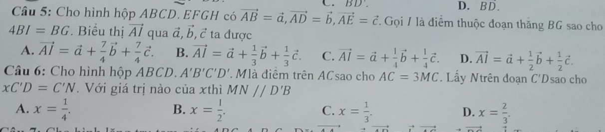 BD'. D. BD.
Câu 5: Cho hình hộp ABCD. EFGH có vector AB=vector a, vector AD=vector b, vector AE=vector c. Gọi / là điểm thuộc đoạn thăng BG sao cho
4BI=BG Biểu thị vector AI qua đ, vector b, vector c ta được
A. vector AI=vector a+ 7/4 vector b+ 7/4 vector c. B. vector AI=vector a+ 1/3 vector b+ 1/3 vector c. C. vector AI=vector a+ 1/4 vector b+ 1/4 vector c. D. vector AI=vector a+ 1/2 vector b+ 1/2 vector c. 
* Câu 6: Cho hình hộp ABCD. A'B'C'D' * Mlà điểm trên ACsao cho AC=3MC. Lấy Ntrên đoạn C'Dsao cho
xC'D=C'N. Với giá trị nào của xthì MN//D'B
B.
A. x= 1/4 . x= 1/2 . x= 1/3 . x= 2/3 . 
C.
D.
vector x to