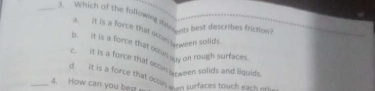 Which of the following staments best describes friction?
a. it is a force that occurs between solids
b. it is a force that occun aly on rough surfaces
c. it is a force that occurs between solids and liquids
d. it is a force that occun when surfaces touch eac 
_4. How can you best